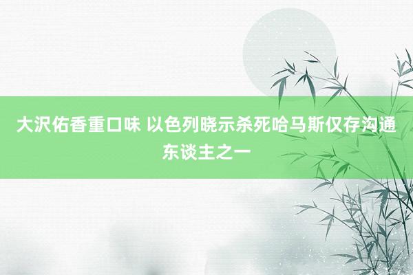 大沢佑香重口味 以色列晓示杀死哈马斯仅存沟通东谈主之一