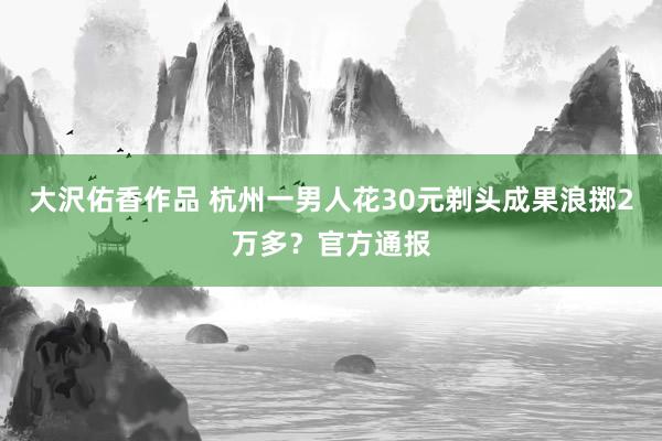 大沢佑香作品 杭州一男人花30元剃头成果浪掷2万多？官方通报