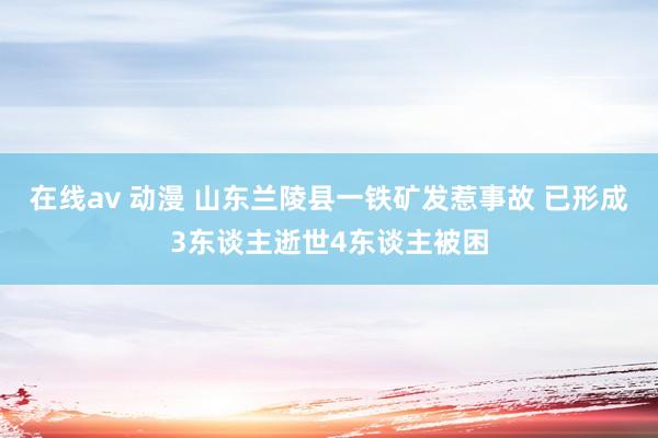 在线av 动漫 山东兰陵县一铁矿发惹事故 已形成3东谈主逝世4东谈主被困