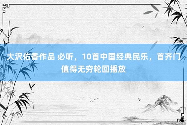 大沢佑香作品 必听，10首中国经典民乐，首齐门值得无穷轮回播放