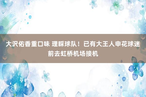 大沢佑香重口味 理睬球队！已有大王人申花球迷前去虹桥机场接机