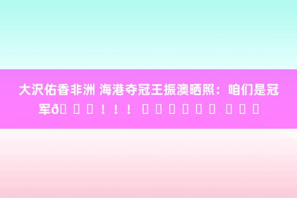 大沢佑香非洲 海港夺冠王振澳晒照：咱们是冠军🏆！！！ ⭐️⭐️⭐️ ​​​