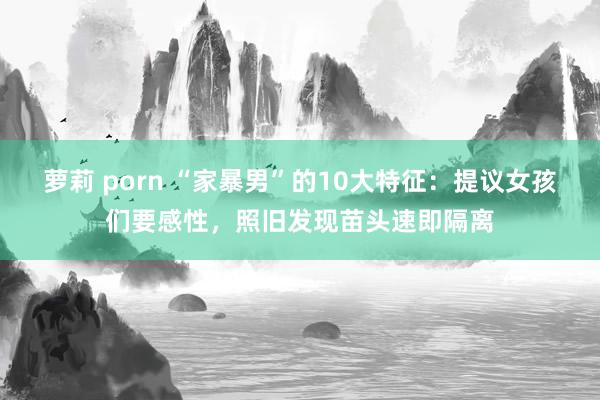 萝莉 porn “家暴男”的10大特征：提议女孩们要感性，照旧发现苗头速即隔离