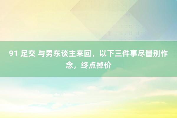 91 足交 与男东谈主来回，以下三件事尽量别作念，终点掉价