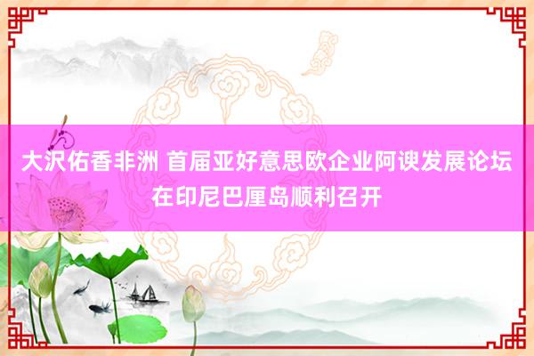 大沢佑香非洲 首届亚好意思欧企业阿谀发展论坛在印尼巴厘岛顺利召开