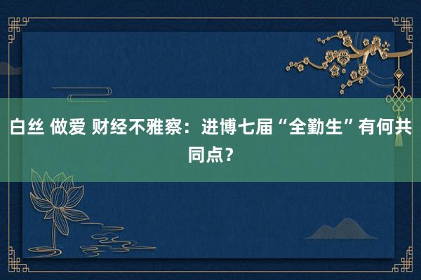 白丝 做爱 财经不雅察：进博七届“全勤生”有何共同点？