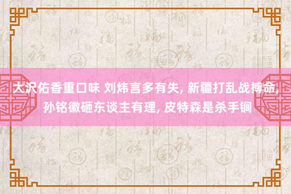 大沢佑香重口味 刘炜言多有失， 新疆打乱战搏命， 孙铭徽砸东谈主有理， 皮特森是杀手锏