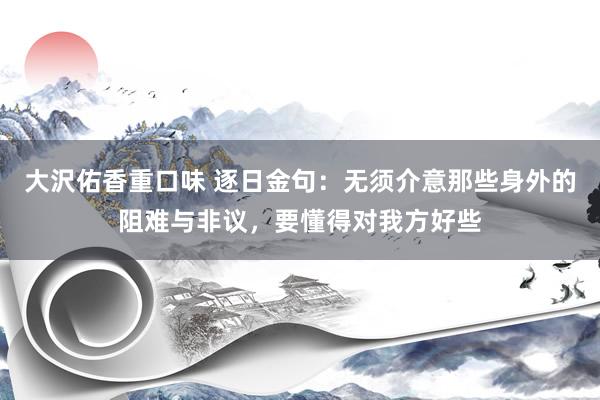 大沢佑香重口味 逐日金句：无须介意那些身外的阻难与非议，要懂得对我方好些