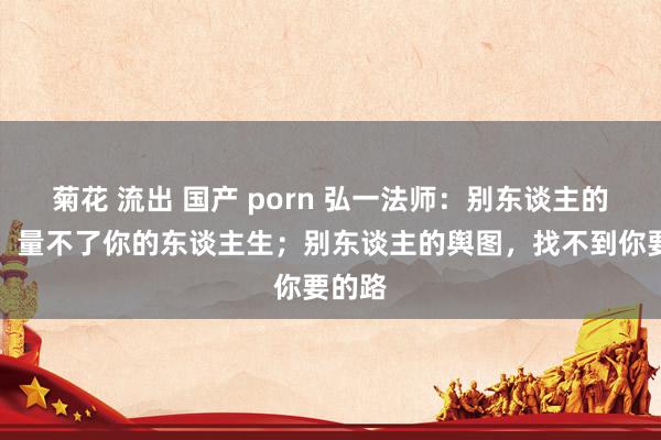 菊花 流出 国产 porn 弘一法师：别东谈主的尺子，量不了你的东谈主生；别东谈主的舆图，找不到你要的路