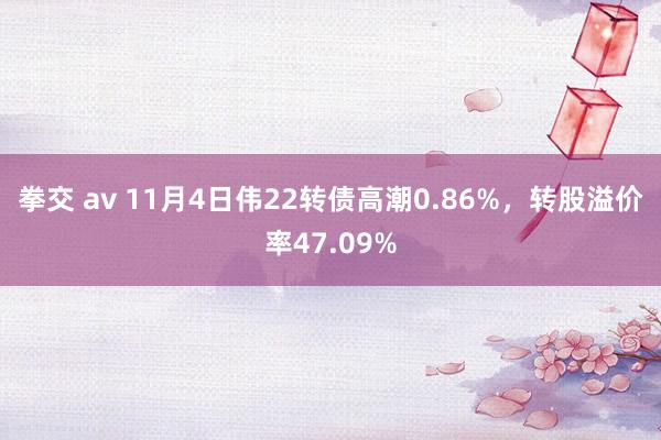 拳交 av 11月4日伟22转债高潮0.86%，转股溢价率47.09%