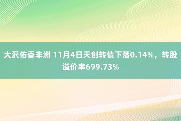 大沢佑香非洲 11月4日天创转债下落0.14%，转股溢价率699.73%