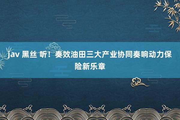 jav 黑丝 听！奏效油田三大产业协同奏响动力保险新乐章