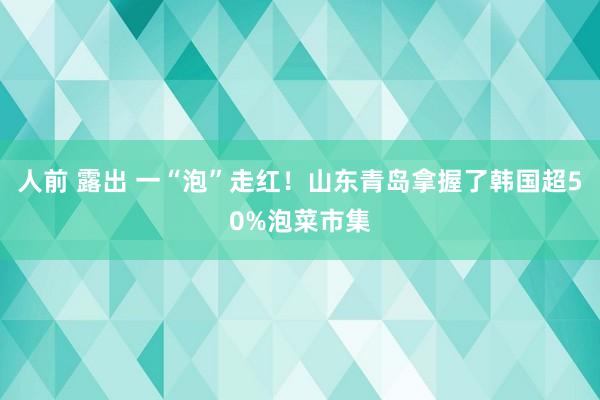 人前 露出 一“泡”走红！山东青岛拿握了韩国超50%泡菜市集