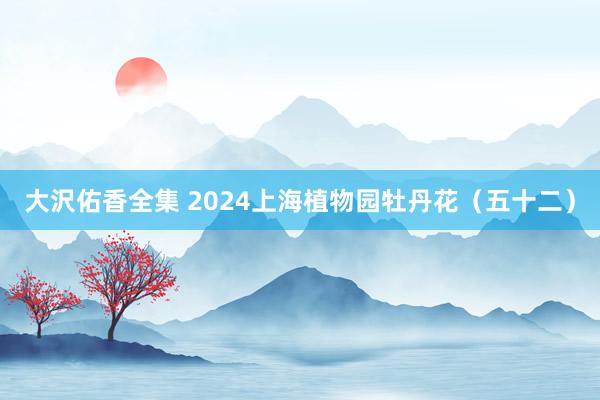 大沢佑香全集 2024上海植物园牡丹花（五十二）