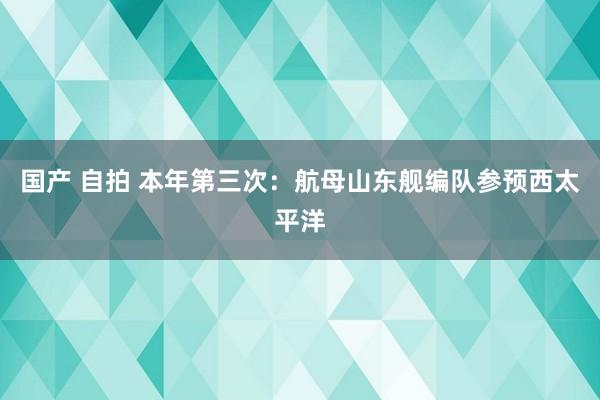 国产 自拍 本年第三次：航母山东舰编队参预西太平洋