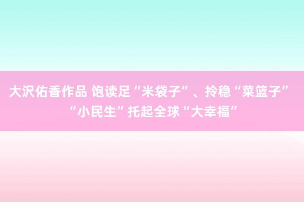 大沢佑香作品 饱读足“米袋子”、拎稳“菜篮子” “小民生”托起全球“大幸福”