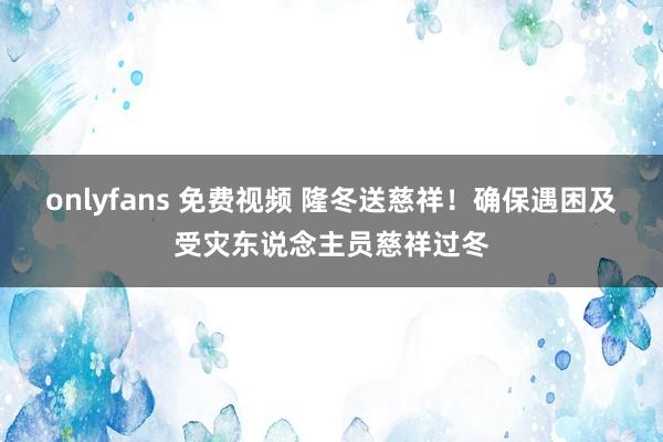 onlyfans 免费视频 隆冬送慈祥！确保遇困及受灾东说念主员慈祥过冬