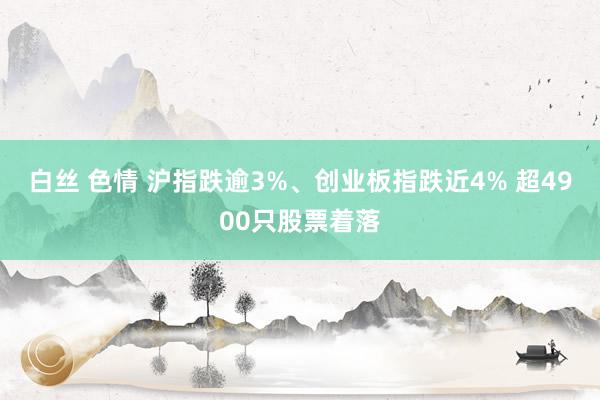 白丝 色情 沪指跌逾3%、创业板指跌近4% 超4900只股票着落