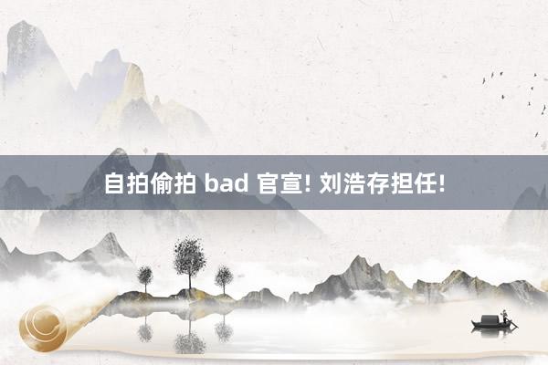 自拍偷拍 bad 官宣! 刘浩存担任!