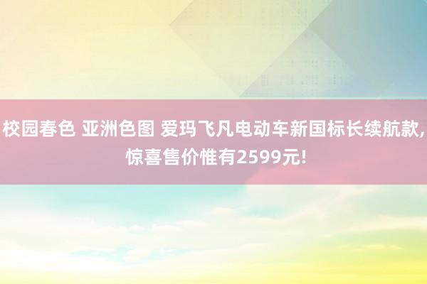 校园春色 亚洲色图 爱玛飞凡电动车新国标长续航款， 惊喜售价惟有2599元!