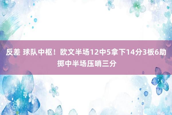 反差 球队中枢！欧文半场12中5拿下14分3板6助 掷中半场压哨三分