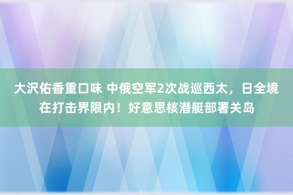 大沢佑香重口味 中俄空军2次战巡西太，日全境在打击界限内！好意思核潜艇部署关岛