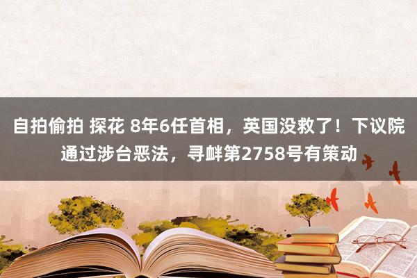 自拍偷拍 探花 8年6任首相，英国没救了！下议院通过涉台恶法，寻衅第2758号有策动