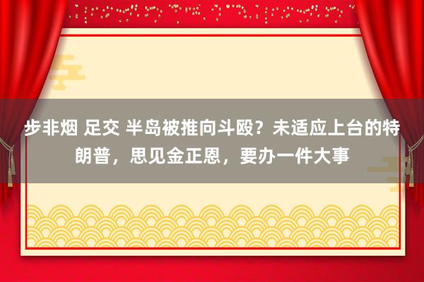 步非烟 足交 半岛被推向斗殴？未适应上台的特朗普，思见金正恩，要办一件大事