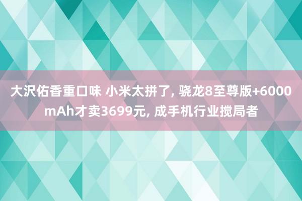 大沢佑香重口味 小米太拼了， 骁龙8至尊版+6000mAh才卖3699元， 成手机行业搅局者