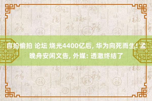 自拍偷拍 论坛 烧光4400亿后， 华为向死而生! 孟晚舟安闲文告， 外媒: 透澈终结了