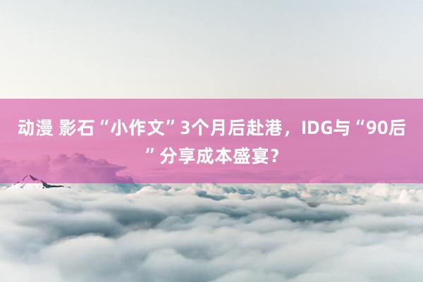 动漫 影石“小作文”3个月后赴港，IDG与“90后”分享成本盛宴？