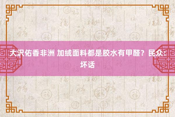 大沢佑香非洲 加绒面料都是胶水有甲醛？民众：坏话