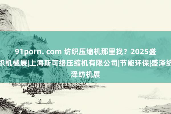 91porn. com 纺织压缩机那里找？2025盛泽纺织机械展|上海斯可络压缩机有限公司|节能环保|盛泽纺机展