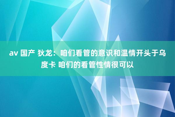 av 国产 狄龙：咱们看管的意识和温情开头于乌度卡 咱们的看管性情很可以