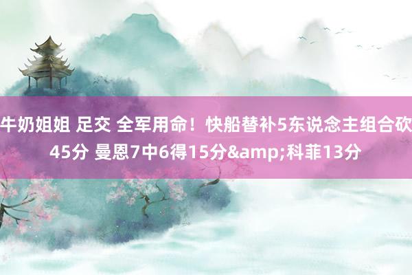 牛奶姐姐 足交 全军用命！快船替补5东说念主组合砍45分 曼恩7中6得15分&科菲13分