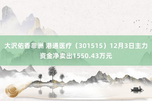 大沢佑香非洲 港通医疗（301515）12月3日主力资金净卖出1550.43万元