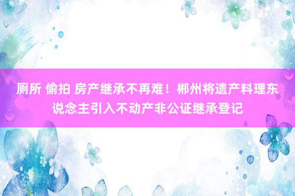 厕所 偷拍 房产继承不再难！郴州将遗产料理东说念主引入不动产非公证继承登记