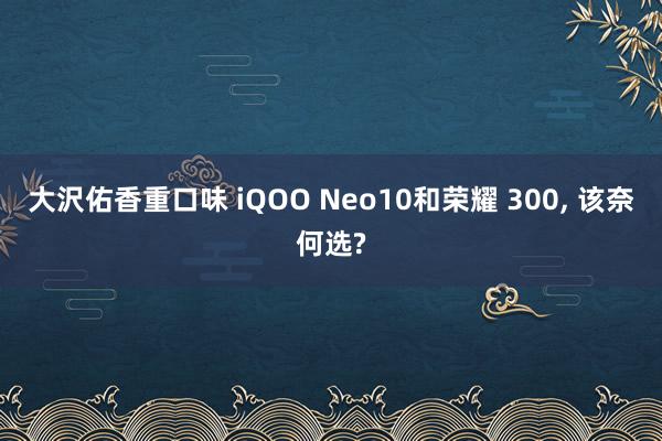 大沢佑香重口味 iQOO Neo10和荣耀 300， 该奈何选?