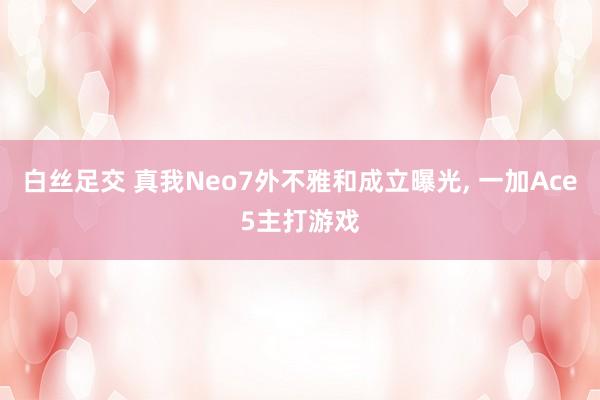 白丝足交 真我Neo7外不雅和成立曝光， 一加Ace5主打游戏