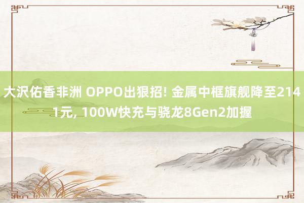 大沢佑香非洲 OPPO出狠招! 金属中框旗舰降至2141元， 100W快充与骁龙8Gen2加握