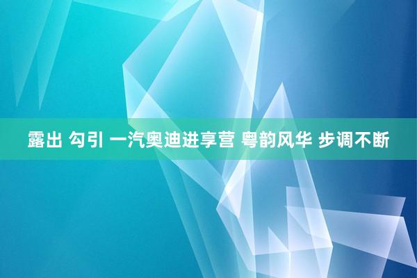 露出 勾引 一汽奥迪进享营 粤韵风华 步调不断