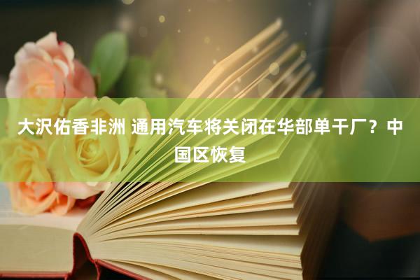 大沢佑香非洲 通用汽车将关闭在华部单干厂？中国区恢复