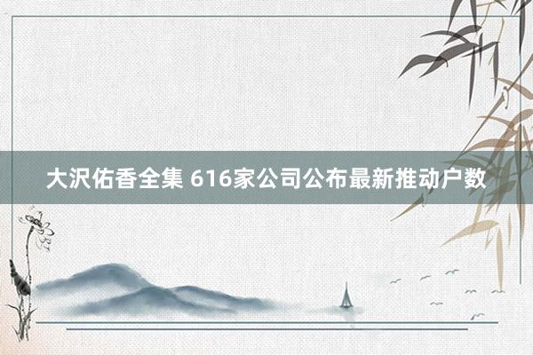 大沢佑香全集 616家公司公布最新推动户数