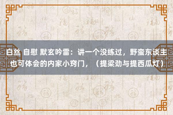 白丝 自慰 默玄吟雷：讲一个没练过，野蛮东谈主也可体会的内家小窍门，（提梁劲与提西瓜灯）