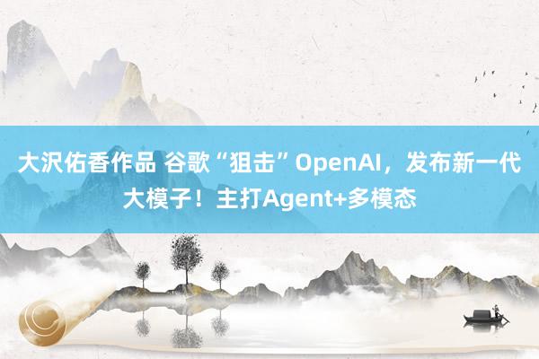 大沢佑香作品 谷歌“狙击”OpenAI，发布新一代大模子！主打Agent+多模态