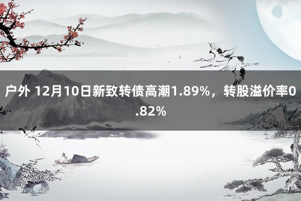 户外 12月10日新致转债高潮1.89%，转股溢价率0.82%