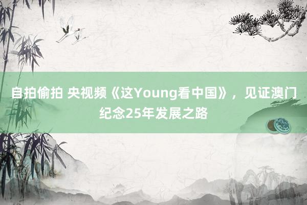 自拍偷拍 央视频《这Young看中国》，见证澳门纪念25年发展之路