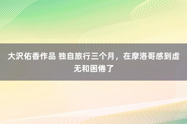 大沢佑香作品 独自旅行三个月，在摩洛哥感到虚无和困倦了