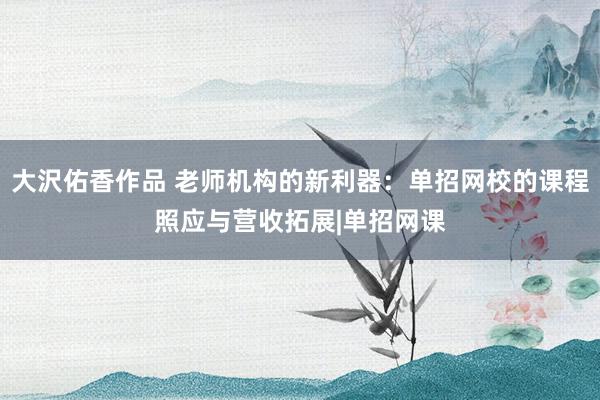 大沢佑香作品 老师机构的新利器：单招网校的课程照应与营收拓展|单招网课