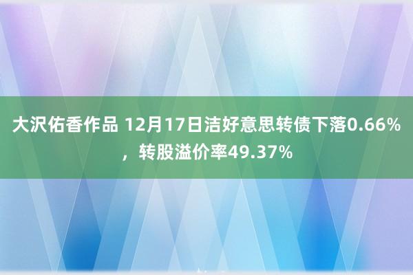 大沢佑香作品 12月17日洁好意思转债下落0.66%，转股溢价率49.37%